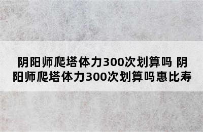 阴阳师爬塔体力300次划算吗 阴阳师爬塔体力300次划算吗惠比寿